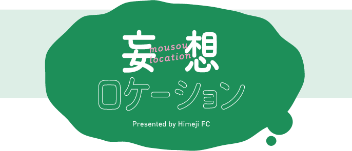妄想ロケーション　Presented by Himeji FC